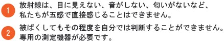 １放射線は目に見えない、音がしない、匂いがないなど、私たちが五感で直接感じることはできません。２被ばくしてもその程度を自分では判断することができません。専用の測定機器が必要です。